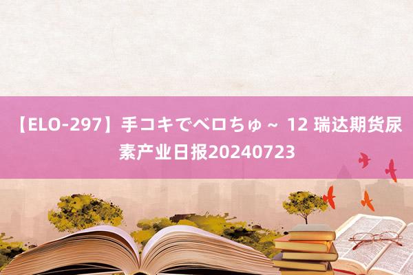 【ELO-297】手コキでベロちゅ～ 12 瑞达期货尿素产业日报20240723