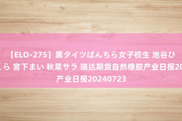 【ELO-275】黒タイツぱんちら女子校生 池谷ひかる さくら 宮下まい 秋菜サラ 瑞达期货自然橡胶产业日报20240723