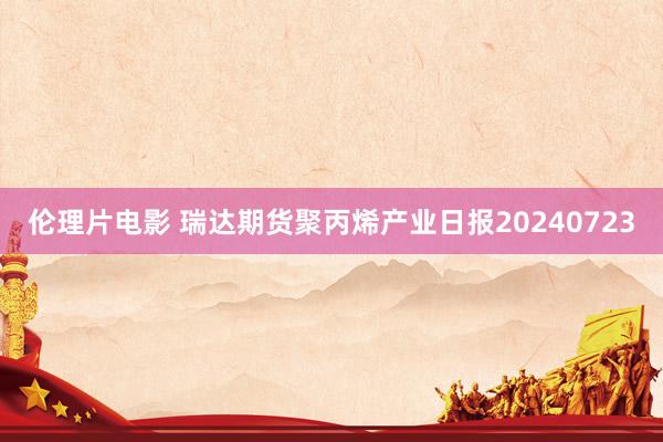 伦理片电影 瑞达期货聚丙烯产业日报20240723