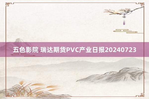 五色影院 瑞达期货PVC产业日报20240723