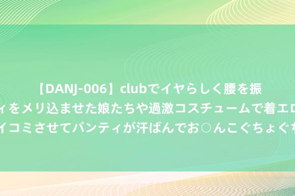 【DANJ-006】clubでイヤらしく腰を振る乱痴気ダンス！パンティをメリ込ませた娘たちや過激コスチュームで着エロやマン土手くっきりクイコミさせてパンティが汗ばんでお○んこぐちょぐちょで勃起しまくりです。 瑞达期货塑料产业日报20240723