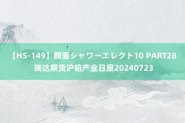 【HS-149】顔面シャワーエレクト10 PART28 瑞达期货沪铅产业日报20240723