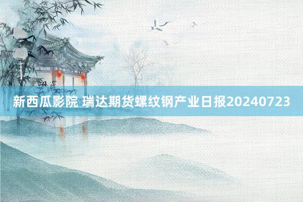 新西瓜影院 瑞达期货螺纹钢产业日报20240723