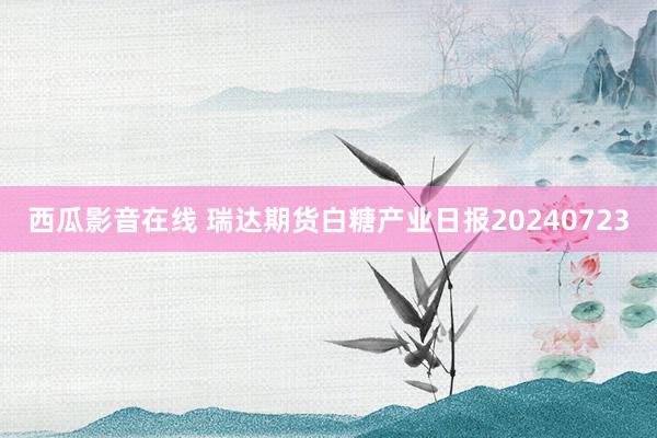 西瓜影音在线 瑞达期货白糖产业日报20240723