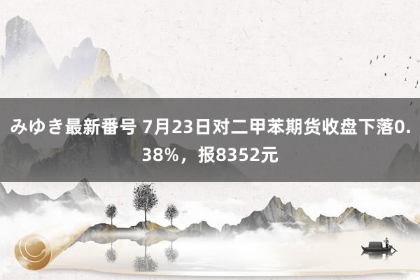 みゆき最新番号 7月23日对二甲苯期货收盘下落0.38%，报8352元