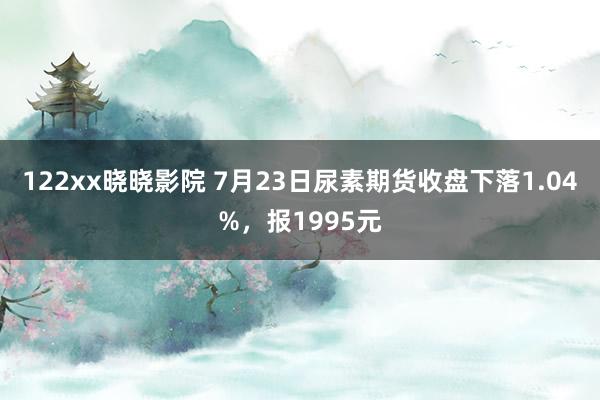 122xx晓晓影院 7月23日尿素期货收盘下落1.04%，报1995元