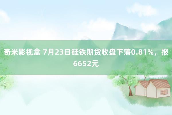 奇米影视盒 7月23日硅铁期货收盘下落0.81%，报6652元