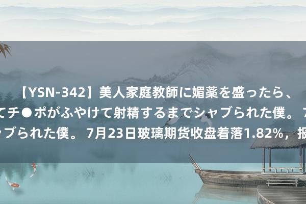 【YSN-342】美人家庭教師に媚薬を盛ったら、ドすけべぇ先生に豹変してチ●ポがふやけて射精するまでシャブられた僕。 7月23日玻璃期货收盘着落1.82%，报1406元