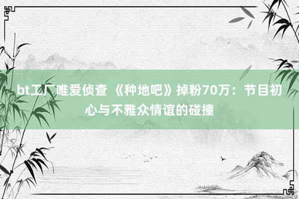 bt工厂唯爱侦查 《种地吧》掉粉70万：节目初心与不雅众情谊的碰撞