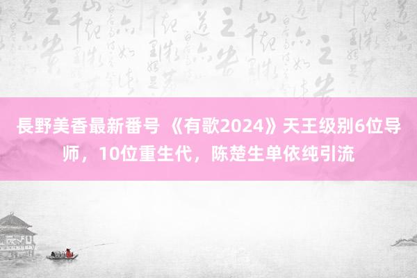 長野美香最新番号 《有歌2024》天王级别6位导师，10位重生代，陈楚生单依纯引流