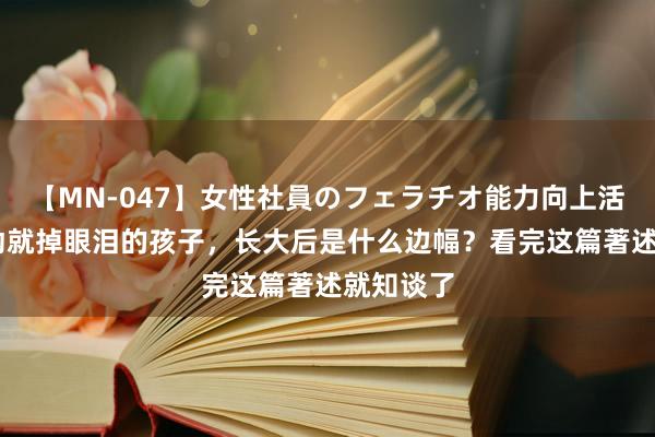 【MN-047】女性社員のフェラチオ能力向上活動 动不动就掉眼泪的孩子，长大后是什么边幅？看完这篇著述就知谈了