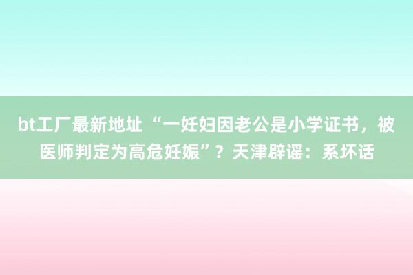 bt工厂最新地址 “一妊妇因老公是小学证书，被医师判定为高危妊娠”？天津辟谣：系坏话