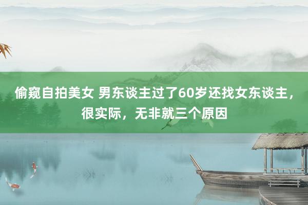 偷窥自拍美女 男东谈主过了60岁还找女东谈主，很实际，无非就三个原因