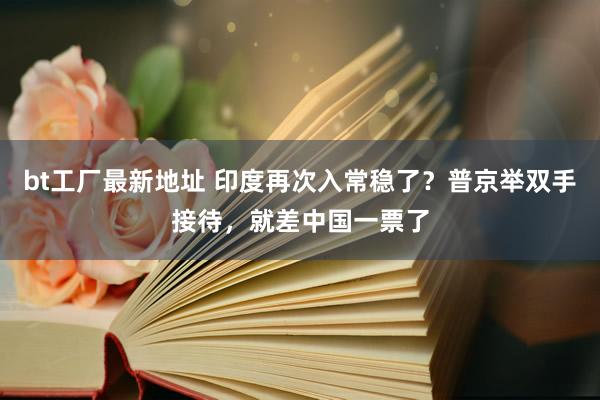 bt工厂最新地址 印度再次入常稳了？普京举双手接待，就差中国一票了