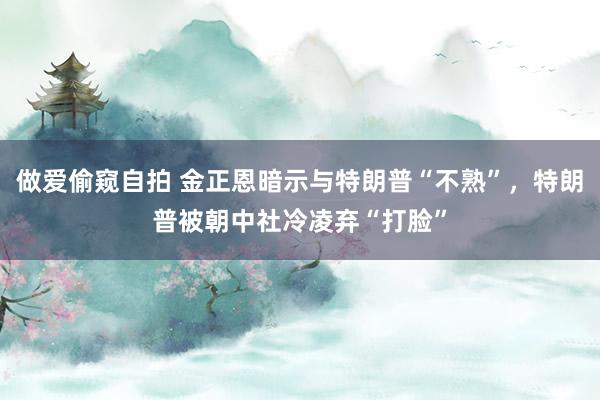 做爱偷窥自拍 金正恩暗示与特朗普“不熟”，特朗普被朝中社冷凌弃“打脸”