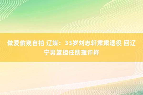 做爱偷窥自拍 辽媒：33岁刘志轩肃肃退役 回辽宁男篮担任助理评释