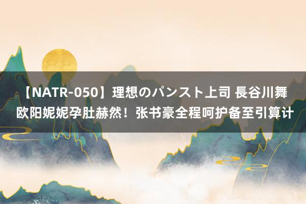 【NATR-050】理想のパンスト上司 長谷川舞 欧阳妮妮孕肚赫然！张书豪全程呵护备至引算计