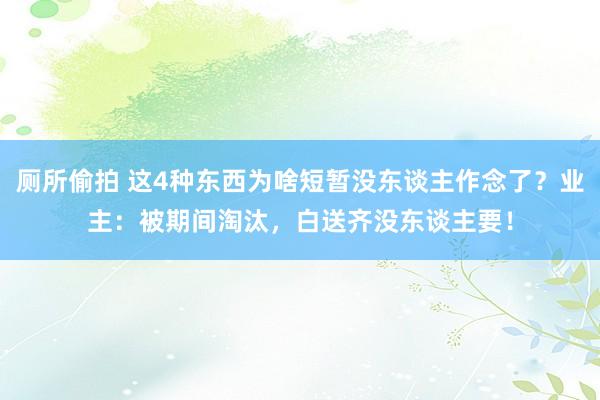 厕所偷拍 这4种东西为啥短暂没东谈主作念了？业主：被期间淘汰，白送齐没东谈主要！