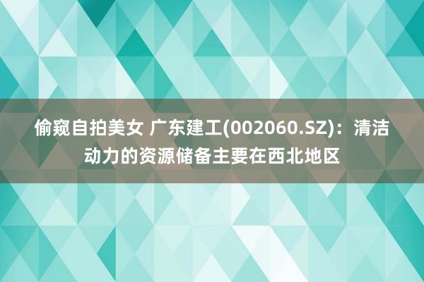 偷窥自拍美女 广东建工(002060.SZ)：清洁动力的资源储备主要在西北地区