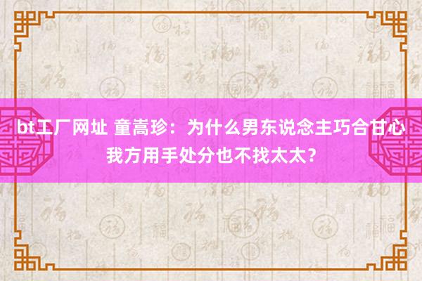 bt工厂网址 童嵩珍：为什么男东说念主巧合甘心我方用手处分也不找太太？