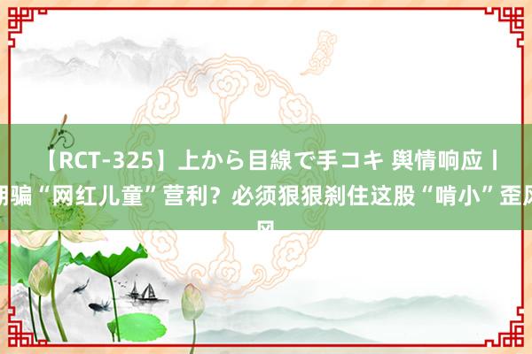 【RCT-325】上から目線で手コキ 舆情响应丨期骗“网红儿童”营利？必须狠狠刹住这股“啃小”歪风