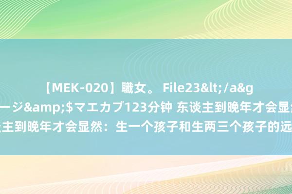 【MEK-020】職女。 File23</a>2011-05-20プレステージ&$マエカブ123分钟 东谈主到晚年才会显然：生一个孩子和生两三个孩子的远隔，到底有多大