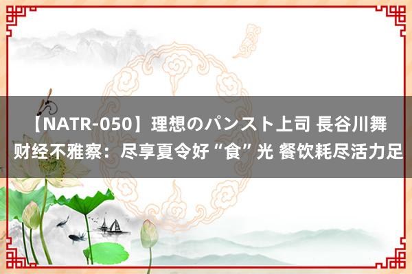 【NATR-050】理想のパンスト上司 長谷川舞 财经不雅察：尽享夏令好“食”光 餐饮耗尽活力足