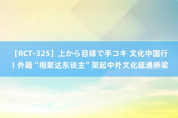 【RCT-325】上から目線で手コキ 文化中国行丨外籍“相聚达东谈主”架起中外文化疏通桥梁