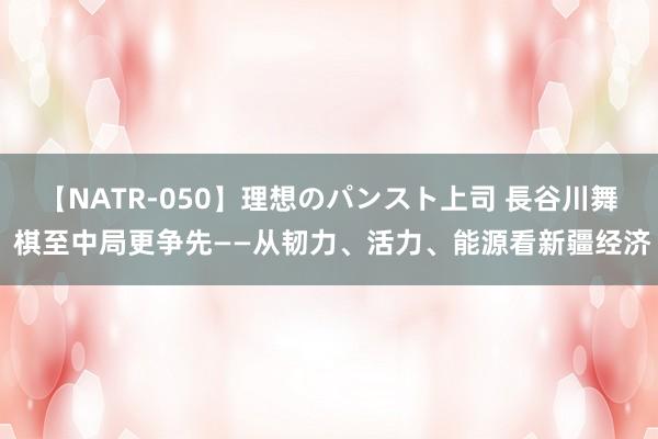 【NATR-050】理想のパンスト上司 長谷川舞 棋至中局更争先——从韧力、活力、能源看新疆经济