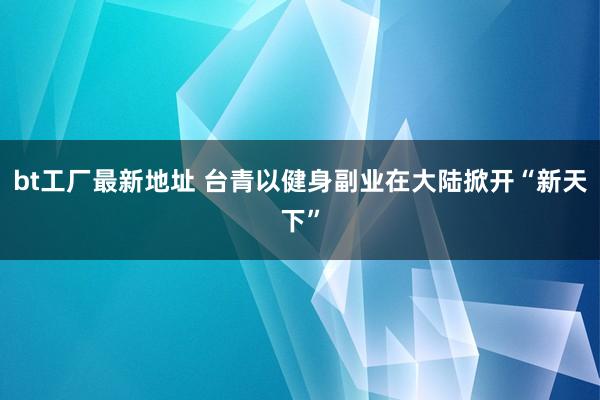 bt工厂最新地址 台青以健身副业在大陆掀开“新天下”