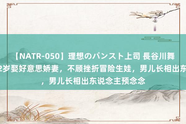 【NATR-050】理想のパンスト上司 長谷川舞 毛孩于震寰42岁娶好意思娇妻，不顾挫折冒险生娃，男儿长相出东说念主预念念