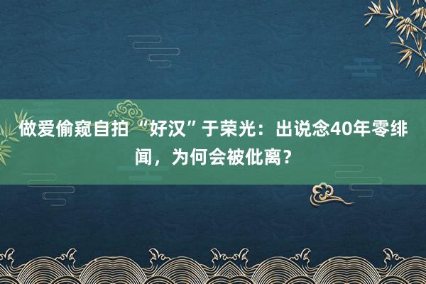 做爱偷窥自拍 “好汉”于荣光：出说念40年零绯闻，为何会被仳离？