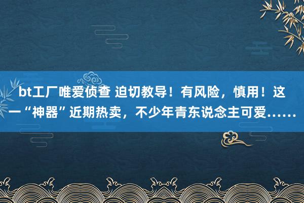 bt工厂唯爱侦查 迫切教导！有风险，慎用！这一“神器”近期热卖，不少年青东说念主可爱……