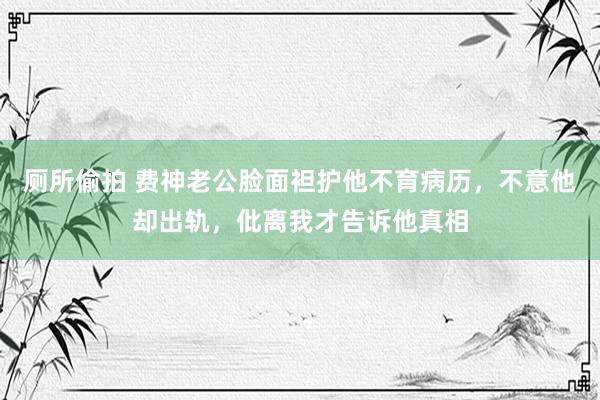 厕所偷拍 费神老公脸面袒护他不育病历，不意他却出轨，仳离我才告诉他真相