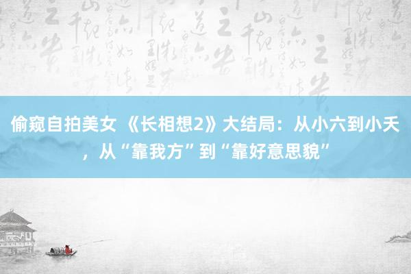 偷窥自拍美女 《长相想2》大结局：从小六到小夭，从“靠我方”到“靠好意思貌”