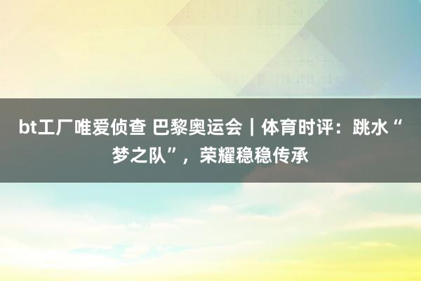 bt工厂唯爱侦查 巴黎奥运会｜体育时评：跳水“梦之队”，荣耀稳稳传承