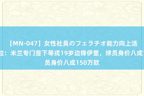 【MN-047】女性社員のフェラチオ能力向上活動 佩杜拉：米兰专门签下等戎19岁边锋伊里，球员身价八成150万欧