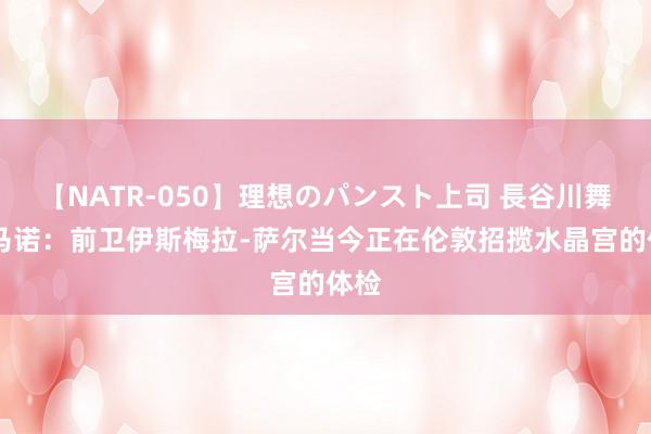 【NATR-050】理想のパンスト上司 長谷川舞 罗马诺：前卫伊斯梅拉-萨尔当今正在伦敦招揽水晶宫的体检