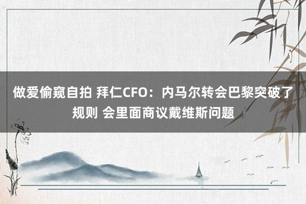 做爱偷窥自拍 拜仁CFO：内马尔转会巴黎突破了规则 会里面商议戴维斯问题