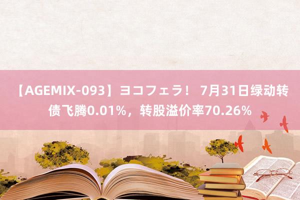 【AGEMIX-093】ヨコフェラ！ 7月31日绿动转债飞腾0.01%，转股溢价率70.26%