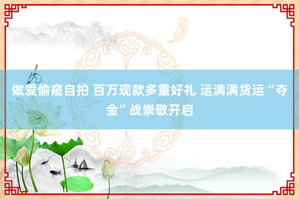 做爱偷窥自拍 百万现款多重好礼 运满满货运“夺金”战崇敬开启