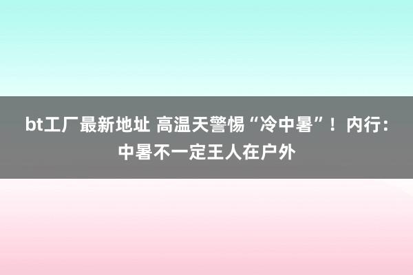 bt工厂最新地址 高温天警惕“冷中暑”！内行：中暑不一定王人在户外