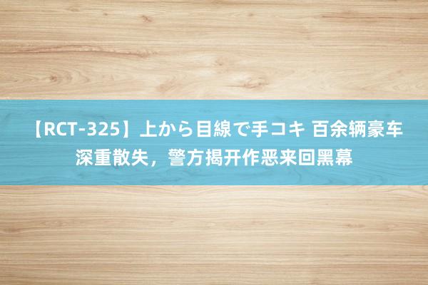 【RCT-325】上から目線で手コキ 百余辆豪车深重散失，警方揭开作恶来回黑幕