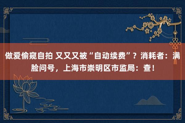 做爱偷窥自拍 又又又被“自动续费”？消耗者：满脸问号，上海市崇明区市监局：查！