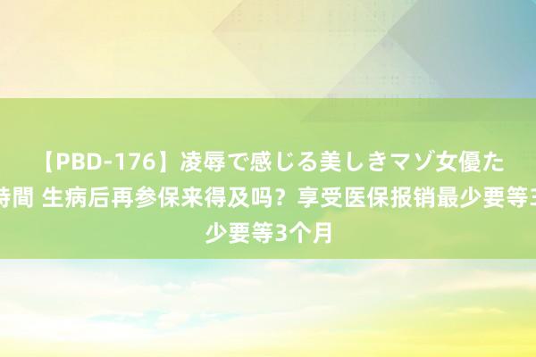 【PBD-176】凌辱で感じる美しきマゾ女優たち8時間 生病后再参保来得及吗？享受医保报销最少要等3个月