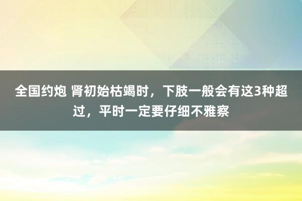 全国约炮 肾初始枯竭时，下肢一般会有这3种超过，平时一定要仔细不雅察