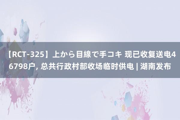 【RCT-325】上から目線で手コキ 现已收复送电46798户， 总共行政村部收场临时供电 | 湖南发布