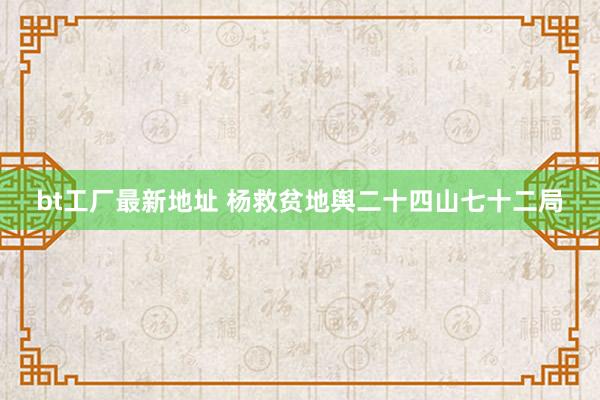 bt工厂最新地址 杨救贫地舆二十四山七十二局