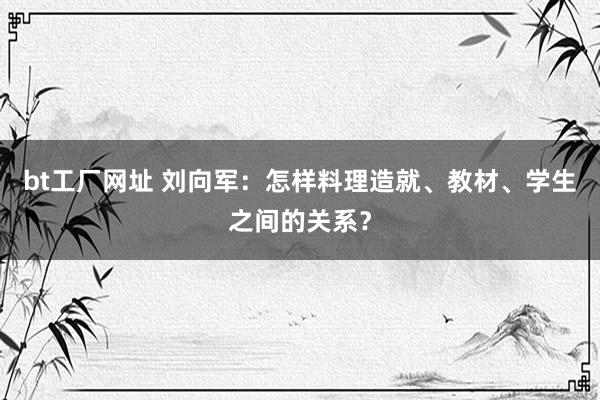 bt工厂网址 刘向军：怎样料理造就、教材、学生之间的关系？