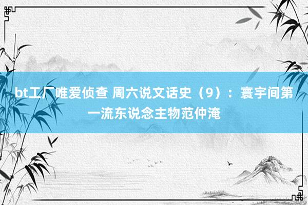 bt工厂唯爱侦查 周六说文话史（9）：寰宇间第一流东说念主物范仲淹